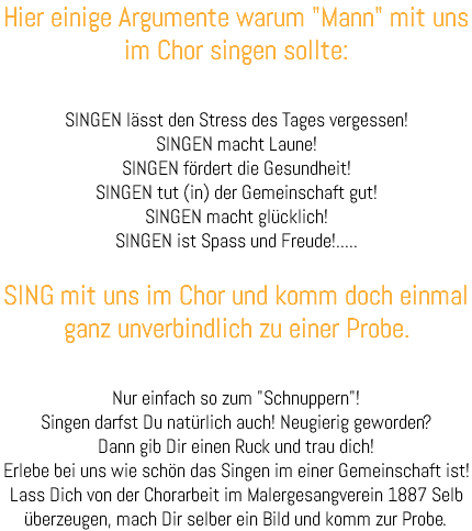 Hier einige Argumente warum "Mann" mit uns im Chor singen sollte: SINGEN lässt den Stress des Tages vergessen! SINGEN macht Laune! SINGEN fördert die Gesundheit! SINGEN tut (in) der Gemeinschaft gut! SINGEN macht glücklich! SINGEN ist Spass und Freude!..... SING mit uns im Chor und komm doch einmal ganz unverbindlich zu einer Probe. Nur einfach so zum "Schnuppern"! Singen darfst Du natürlich auch! Neugierig geworden? Dann gib Dir einen Ruck und trau dich! Erlebe bei uns wie schön das Singen im einer Gemeinschaft ist! Lass Dich von der Chorarbeit im Malergesangverein 1887 Selb überzeugen, mach Dir selber ein Bild und komm zur Probe. 