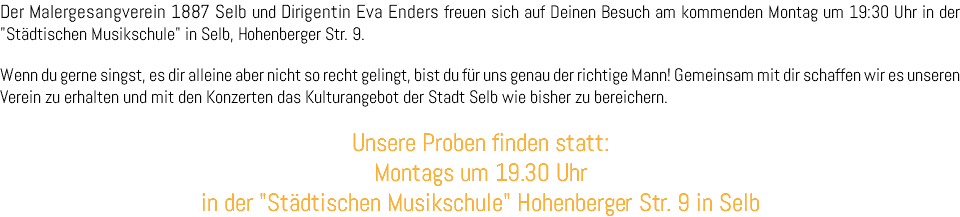 Der Malergesangverein 1887 Selb und Dirigentin Eva Enders freuen sich auf Deinen Besuch am kommenden Montag um 19:30 Uhr in der "Städtischen Musikschule" in Selb, Hohenberger Str. 9. Wenn du gerne singst, es dir alleine aber nicht so recht gelingt, bist du für uns genau der richtige Mann! Gemeinsam mit dir schaffen wir es unseren Verein zu erhalten und mit den Konzerten das Kulturangebot der Stadt Selb wie bisher zu bereichern. Unsere Proben finden statt: Montags um 19.30 Uhr in der "Städtischen Musikschule" Hohenberger Str. 9 in Selb 
